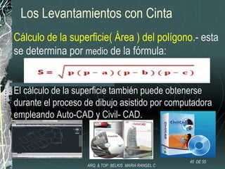 Los Levantamientos con Cinta
Cálculo de la superficie( Área ) del polígono.- esta
se determina por medio de la fórmula:
El cálculo de la superficie también puede obtenerse
durante el proceso de dibujo asistido por computadora
empleando Auto-CAD y Civil- CAD.
45 DE 55
ARQ. & TOP: BELKIS MARIA RANGEL C
 
