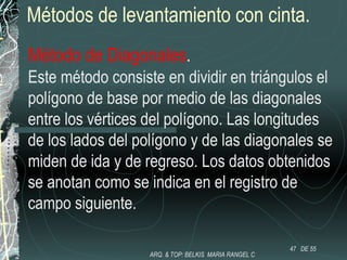 Métodos de levantamiento con cinta.
Método de Diagonales.
Este método consiste en dividir en triángulos el
polígono de base por medio de las diagonales
entre los vértices del polígono. Las longitudes
de los lados del polígono y de las diagonales se
miden de ida y de regreso. Los datos obtenidos
se anotan como se indica en el registro de
campo siguiente.
47 DE 55
ARQ. & TOP: BELKIS MARIA RANGEL C
 