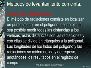 Métodos de levantamiento con cinta.
Método de Radiaciones.
El método de radiaciones consiste en localizar
un punto interior en el polígono, desde el cual
sea posible medir todas las distancias a los
vértices, estas distancias son las radiaciones y
con ellas se divide en triángulos a la poligonal.
Las longitudes de los lados del polígono y las
radiaciones se miden de ida y de regreso,
anotándose los resultados en el registro de
campo.
49 DE 55
ARQ. & TOP: BELKIS MARIA RANGEL C
 