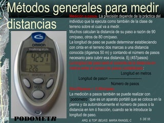 Métodos generales para medir
distancias
Medición a pasos. La precisión depende de la práctica del
individuo que la ejecuta como también de la clase de
terreno sobre el cual va a medir.
Muchos calculan la distancia de su paso a razón de 90
cm/paso, otros de 80 cm/paso.
La longitud de paso se puede determinar estableciendo
con cinta en el terreno dos marcas a una distancia
conocida (digamos 50 m) y contando el número de pasos
necesario para cubrir esa distancia. Ej (457pasos)
La longitud del paso será el cociente de la distancia en
metros entre el número de pasos contabilizado:
Longitud en metros
Longitud de paso= ----------------------------
Número de pasos
50m/55pasos = 0.90m/paso
La medición a pasos también se puede realizar con
¨podómetro¨ que es un aparato portátil que se coloca en la
pierna y da automáticamente el número de pasos o la
distancia en km ó fracción, cuando se le introduce la
longitud de paso.
PODOMETR 5 DE 55ARQ. & TOP: BELKIS MARIA RANGEL C
 