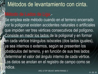 Métodos de levantamiento con cinta.
Método de Lados de Liga.-
Se emplea este método cuando en el terreno encerrado
por la poligonal existen accidentes naturales o artificiales
que impiden ver tres vértices consecutivos del polígono.
Consiste en medir los lados de la poligonal y en formar
en cada vértice triángulos isósceles (dos lados iguales),
ya sea internos o externos, según se presenten los
obstáculos del terreno, y en función de sus tres lados
determinar el valor del ángulo interno de cada vértice.
Los datos se anotan en el registro de campo como se
indica.
51 DE 55
ARQ. & TOP: BELKIS MARIA RANGEL C
 