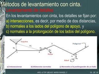 Métodos de levantamiento con cinta.
Levantamiento de detalles
En los levantamientos con cinta, los detalles se fijan por:
a) intersecciones, es decir, por medio de dos distancias,
b) normales a los lados del polígono de apoyo, y
c) normales a la prolongación de los lados del polígono.
55 DE 55ARQ. & TOP: BELKIS MARIA RANGEL C
 