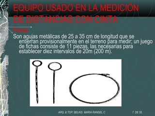 EQUIPO USADO EN LA MEDICIÓN
DE DISTANCIAS CON CINTA
Fichas.
Son agujas metálicas de 25 a 35 cm de longitud que se
entierran provisionalmente en el terreno para medir; un juego
de fichas consiste de 11 piezas, las necesarias para
establecer diez intervalos de 20m (200 m).
7 DE 55ARQ. & TOP: BELKIS MARIA RANGEL C
 