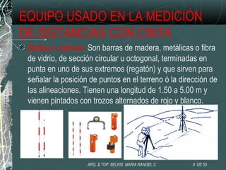 EQUIPO USADO EN LA MEDICIÓN
DE DISTANCIAS CON CINTA
Balizas o Jalones: Son barras de madera, metálicas o fibra
de vidrio, de sección circular u octogonal, terminadas en
punta en uno de sus extremos (regatón) y que sirven para
señalar la posición de puntos en el terreno ó la dirección de
las alineaciones. Tienen una longitud de 1.50 a 5.00 m y
vienen pintados con trozos alternados de rojo y blanco.
9 DE 55ARQ. & TOP: BELKIS MARIA RANGEL C
 