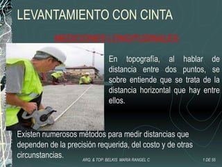 LEVANTAMIENTO CON CINTA
MEDICIONES LONGITUDINALES
En topografía, al hablar de
distancia entre dos puntos, se
sobre entiende que se trata de la
distancia horizontal que hay entre
ellos.
Existen numerosos métodos para medir distancias que
dependen de la precisión requerida, del costo y de otras
circunstancias. 1 DE 55ARQ. & TOP: BELKIS MARIA RANGEL C
 