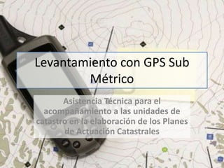 Levantamiento con GPS Sub
Métrico
Asistencia Técnica para el
acompañamiento a las unidades de
catastro en la elaboración de los Planes
de Actuación Catastrales

 