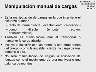 DESARROLLO Y
                                                       COMENTARIOS
  Manipulación manual de cargas                              AL REAL
                                                            DECRETO



• Es la manipulación de cargas en la que interviene el
  esfuerzo humano
   – tanto de forma directa (levantamiento, colocación)
   – como        indirecta      (empuje,       tracción,
     desplazamiento).
• También es manipulación manual transportar o
  mantener la carga alzada.
• Incluye la sujeción con las manos y con otras partes
  del cuerpo, como la espalda, y lanzar la carga de una
  persona a otra.
• No será manipulación de cargas la aplicación de
  fuerzas como el movimiento de una manivela o una
  palanca de mandos.
 