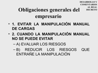 DESARROLLO Y
                                 COMENTARIOS
                                      AL REAL
    Obligaciones generales del       DECRETO


          empresario
• 1. EVITAR LA MANIPULACIÓN MANUAL
  DE CARGAS
• 2. CUANDO LA MANIPULACIÓN MANUAL
  NO SE PUEDE EVITAR
   – A) EVALUAR LOS RIESGOS
   – B) REDUCIR LOS RIESGOS QUE
     ENTRAÑE LA MANIPULACIÓN
 