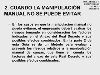 DESARROLLO Y
                                              COMENTARIOS

2. CUANDO LA MANIPULACIÓN                           AL REAL
                                                   DECRETO


MANUAL NO SE PUEDE EVITAR
 • En los casos en que la manipulación manual no
   pueda evitarse, el empresario deberá evaluar los
   riesgos tomando en consideración los factores
   indicados en el Anexo del Real Decreto y sus
   posibles efectos combinados. En la parte 2 de
   esta Guía se da un Método para evaluar y
   prevenir los riesgos relativos a la manipulación
   manual de cargas, que tiene en cuenta los
   factores del anexo de este Real Decreto y sus
   posibles efectos combinados.
 