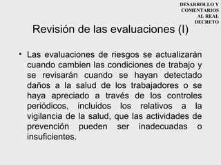 DESARROLLO Y
                                          COMENTARIOS
                                               AL REAL
                                              DECRETO
   Revisión de las evaluaciones (I)

• Las evaluaciones de riesgos se actualizarán
  cuando cambien las condiciones de trabajo y
  se revisarán cuando se hayan detectado
  daños a la salud de los trabajadores o se
  haya apreciado a través de los controles
  periódicos, incluidos los relativos a la
  vigilancia de la salud, que las actividades de
  prevención pueden ser inadecuadas o
  insuficientes.
 