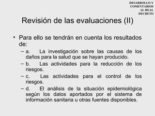 DESARROLLO Y
                                                COMENTARIOS
                                                      AL REAL
                                                     DECRETO

   Revisión de las evaluaciones (II)

• Para ello se tendrán en cuenta los resultados
  de:
  – a.    La investigación sobre las causas de los
    daños para la salud que se hayan producido.
  – b.    Las actividades para la reducción de los
    riesgos.
  – c.    Las actividades para el control de los
    riesgos.
  – d.    El análisis de la situación epidemiológica
    según los datos aportados por el sistema de
    información sanitaria u otras fuentes disponibles.
 