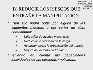 DESARROLLO Y
                                               COMENTARIOS
                                                     AL REAL

  B) REDUCIR LOS RIESGOS QUE                        DECRETO



  ENTRAÑE LA MANIPULACIÓN
• Para ello podrá optar por alguna de las
  siguientes medidas o por varias de ellas
  combinadas:
    •   Utilización de ayudas mecánicas
    •   Reducción o rediseño de la carga
    •   Actuación sobre la organización del trabajo
    •   Mejora del entorno de trabajo
• teniendo en cuenta las capacidades
  individuales de las personas implicadas.
 