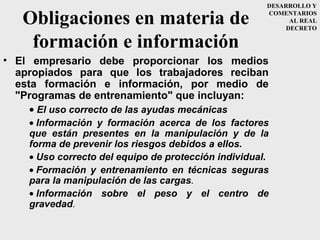 DESARROLLO Y

   Obligaciones en materia de                         COMENTARIOS
                                                            AL REAL
                                                           DECRETO

    formación e información
• El empresario debe proporcionar los medios
  apropiados para que los trabajadores reciban
  esta formación e información, por medio de
  "Programas de entrenamiento" que incluyan:
     • El uso correcto de las ayudas mecánicas
    • Información y formación acerca de los factores
    que están presentes en la manipulación y de la
    forma de prevenir los riesgos debidos a ellos.
    • Uso correcto del equipo de protección individual.
    • Formación y entrenamiento en técnicas seguras
    para la manipulación de las cargas.
    • Información sobre el peso y el centro de
    gravedad.
 