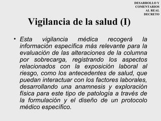 DESARROLLO Y
                                            COMENTARIOS
                                                  AL REAL
                                                 DECRETO


     Vigilancia de la salud (I)
• Esta     vigilancia   médica    recogerá     la
  información específica más relevante para la
  evaluación de las alteraciones de la columna
  por sobrecarga, registrando los aspectos
  relacionados con la exposición laboral al
  riesgo, como los antecedentes de salud, que
  puedan interactuar con los factores laborales,
  desarrollando una anamnesis y exploración
  física para este tipo de patología a través de
  la formulación y el diseño de un protocolo
  médico específico.
 
