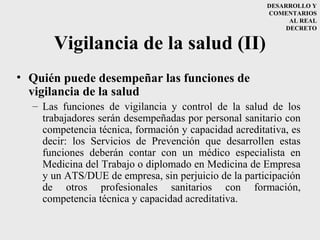 DESARROLLO Y
                                                       COMENTARIOS
                                                             AL REAL
                                                            DECRETO


      Vigilancia de la salud (II)
• Quién puede desempeñar las funciones de
  vigilancia de la salud
  – Las funciones de vigilancia y control de la salud de los
    trabajadores serán desempeñadas por personal sanitario con
    competencia técnica, formación y capacidad acreditativa, es
    decir: los Servicios de Prevención que desarrollen estas
    funciones deberán contar con un médico especialista en
    Medicina del Trabajo o diplomado en Medicina de Empresa
    y un ATS/DUE de empresa, sin perjuicio de la participación
    de otros profesionales sanitarios con formación,
    competencia técnica y capacidad acreditativa.
 