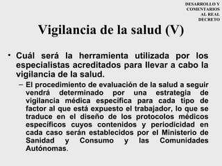 DESARROLLO Y
                                                 COMENTARIOS
                                                       AL REAL
                                                      DECRETO


       Vigilancia de la salud (V)
• Cuál será la herramienta utilizada por los
  especialistas acreditados para llevar a cabo la
  vigilancia de la salud.
  – El procedimiento de evaluación de la salud a seguir
    vendrá determinado por una estrategia de
    vigilancia médica específica para cada tipo de
    factor al que está expuesto el trabajador, lo que se
    traduce en el diseño de los protocolos médicos
    específicos cuyos contenidos y periodicidad en
    cada caso serán establecidos por el Ministerio de
    Sanidad y Consumo y las Comunidades
    Autónomas.
 