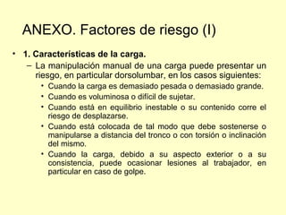 ANEXO. Factores de riesgo (I)
• 1. Características de la carga.
   – La manipulación manual de una carga puede presentar un
     riesgo, en particular dorsolumbar, en los casos siguientes:
       • Cuando la carga es demasiado pesada o demasiado grande.
       • Cuando es voluminosa o difícil de sujetar.
       • Cuando está en equilibrio inestable o su contenido corre el
         riesgo de desplazarse.
       • Cuando está colocada de tal modo que debe sostenerse o
         manipularse a distancia del tronco o con torsión o inclinación
         del mismo.
       • Cuando la carga, debido a su aspecto exterior o a su
         consistencia, puede ocasionar lesiones al trabajador, en
         particular en caso de golpe.
 