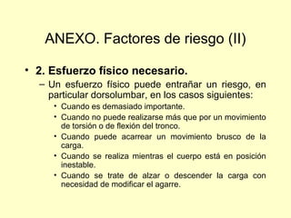 ANEXO. Factores de riesgo (II)

• 2. Esfuerzo físico necesario.
  – Un esfuerzo físico puede entrañar un riesgo, en
    particular dorsolumbar, en los casos siguientes:
     • Cuando es demasiado importante.
     • Cuando no puede realizarse más que por un movimiento
       de torsión o de flexión del tronco.
     • Cuando puede acarrear un movimiento brusco de la
       carga.
     • Cuando se realiza mientras el cuerpo está en posición
       inestable.
     • Cuando se trate de alzar o descender la carga con
       necesidad de modificar el agarre.
 