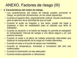 ANEXO. Factores de riesgo (III)
• 3. Características del medio de trabajo.
   – Las características del medio de trabajo pueden aumentar el
      riesgo, en particular dorsolumbar, en los casos siguientes:
   – Cuando el espacio libre, especialmente vertical, resulta insuficiente
      para el ejercicio de la actividad de que se trate.
   – Cuando el suelo es irregular y, por tanto, puede dar lugar a
      tropiezos o bien es resbaladizo para el calzado que lleve el
      trabajador.
   – Cuando la situación o el medio de trabajo no permite al trabajador
      la manipulación manual de cargas a una altura segura y en una
      postura correcta.
   – Cuando el suelo o el plano de trabajo presentan desniveles que
      implican la manipulación de la carga en niveles diferentes.
   – Cuando el suelo o el punto de apoyo son inestables.
   – Cuando la temperatura, humedad o circulación del aire son
      inadecuadas.
   – Cuando la iluminación no sea adecuada.
   – Cuando exista exposición a vibraciones.
 