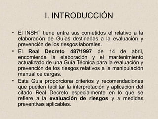 I. INTRODUCCIÓN

• El INSHT tiene entre sus cometidos el relativo a la
  elaboración de Guías destinadas a la evaluación y
  prevención de los riesgos laborales.
• El Real Decreto 487/1997 de 14 de abril,
  encomienda la elaboración y el mantenimiento
  actualizado de una Guía Técnica para la evaluación y
  prevención de los riesgos relativos a la manipulación
  manual de cargas.
• Esta Guía proporciona criterios y recomendaciones
  que pueden facilitar la interpretación y aplicación del
  citado Real Decreto especialmente en lo que se
  refiere a la evaluación de riesgos y a medidas
  preventivas aplicables.
 