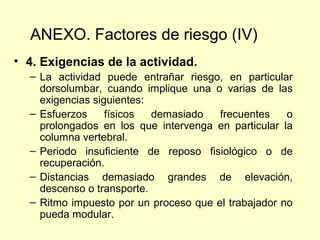 ANEXO. Factores de riesgo (IV)
• 4. Exigencias de la actividad.
  – La actividad puede entrañar riesgo, en particular
    dorsolumbar, cuando implique una o varias de las
    exigencias siguientes:
  – Esfuerzos     físicos  demasiado   frecuentes    o
    prolongados en los que intervenga en particular la
    columna vertebral.
  – Periodo insuficiente de reposo fisiológico o de
    recuperación.
  – Distancias demasiado grandes de elevación,
    descenso o transporte.
  – Ritmo impuesto por un proceso que el trabajador no
    pueda modular.
 