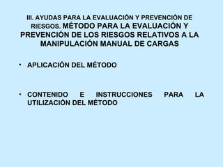 III. AYUDAS PARA LA EVALUACIÓN Y PREVENCIÓN DE
   RIESGOS. MÉTODO PARA LA EVALUACIÓN Y
PREVENCIÓN DE LOS RIESGOS RELATIVOS A LA
    MANIPULACIÓN MANUAL DE CARGAS

• APLICACIÓN DEL MÉTODO



• CONTENIDO     E   INSTRUCCIONES      PARA       LA
  UTILIZACIÓN DEL MÉTODO
 