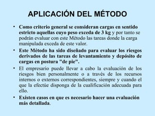 APLICACIÓN DEL MÉTODO
• Como criterio general se consideran cargas en sentido
  estricto aquellas cuyo peso exceda de 3 kg y por tanto se
  podrán evaluar con este Método las tareas donde la carga
  manipulada exceda de este valor.
• Este Método ha sido diseñado para evaluar los riesgos
  derivados de las tareas de levantamiento y depósito de
  cargas en postura "de pie".
• El empresario puede llevar a cabo la evaluación de los
  riesgos bien personalmente o a través de los recursos
  internos o externos correspondientes, siempre y cuando el
  que la efectúe disponga de la cualificación adecuada para
  ello.
• Existen casos en que es necesario hacer una evaluación
  más detallada.
 