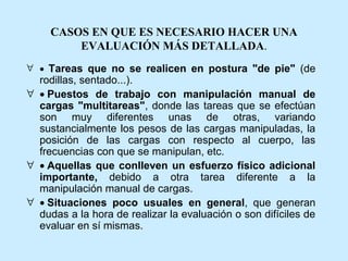 CASOS EN QUE ES NECESARIO HACER UNA
         EVALUACIÓN MÁS DETALLADA.
∀ • Tareas que no se realicen en postura "de pie" (de
  rodillas, sentado...).
∀ • Puestos de trabajo con manipulación manual de
  cargas "multitareas", donde las tareas que se efectúan
  son muy diferentes unas de otras, variando
  sustancialmente los pesos de las cargas manipuladas, la
  posición de las cargas con respecto al cuerpo, las
  frecuencias con que se manipulan, etc.
∀ • Aquellas que conlleven un esfuerzo físico adicional
  importante, debido a otra tarea diferente a la
  manipulación manual de cargas.
∀ • Situaciones poco usuales en general, que generan
  dudas a la hora de realizar la evaluación o son difíciles de
  evaluar en sí mismas.
 