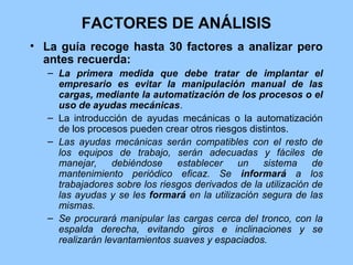 FACTORES DE ANÁLISIS
• La guía recoge hasta 30 factores a analizar pero
  antes recuerda:
   – La primera medida que debe tratar de implantar el
     empresario es evitar la manipulación manual de las
     cargas, mediante la automatización de los procesos o el
     uso de ayudas mecánicas.
   – La introducción de ayudas mecánicas o la automatización
     de los procesos pueden crear otros riesgos distintos.
   – Las ayudas mecánicas serán compatibles con el resto de
     los equipos de trabajo, serán adecuadas y fáciles de
     manejar,     debiéndose    establecer   un    sistema      de
     mantenimiento periódico eficaz. Se informará a los
     trabajadores sobre los riesgos derivados de la utilización de
     las ayudas y se les formará en la utilización segura de las
     mismas.
   – Se procurará manipular las cargas cerca del tronco, con la
     espalda derecha, evitando giros e inclinaciones y se
     realizarán levantamientos suaves y espaciados.
 