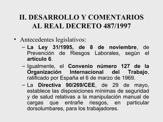 II. DESARROLLO Y COMENTARIOS
       AL REAL DECRETO 487/1997
• Antecedentes legislativos:
   – La Ley 31/1995, de 8 de noviembre, de
     Prevención de Riesgos Laborales, según el
     artículo 6.
   – Igualmente, el Convenio número 127 de la
     Organización      Internacional    del   Trabajo,
     ratificado por España el 6 de marzo de 1969.
   – La Directiva 90/269/CEE, de 29 de mayo,
     establece las disposiciones mínimas de seguridad
     y de salud relativas a la manipulación manual de
     cargas que entrañe riesgos, en particular
     dorsolumbares, para los trabajadores.
 