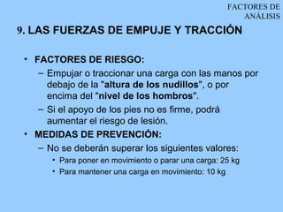 FACTORES DE
                                                         ANÁLISIS
9. LAS FUERZAS DE EMPUJE Y TRACCIÓN

 • FACTORES DE RIESGO:
    – Empujar o traccionar una carga con las manos por
      debajo de la "altura de los nudillos", o por
      encima del "nivel de los hombros".
    – Si el apoyo de los pies no es firme, podrá
      aumentar el riesgo de lesión.
 • MEDIDAS DE PREVENCIÓN:
    – No se deberán superar los siguientes valores:
       • Para poner en movimiento o parar una carga: 25 kg
       • Para mantener una carga en movimiento: 10 kg
 