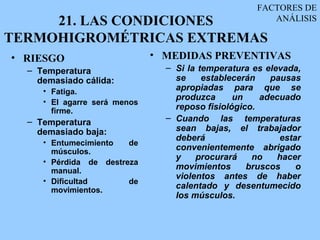 FACTORES DE
     21. LAS CONDICIONES                               ANÁLISIS

TERMOHIGROMÉTRICAS EXTREMAS
• RIESGO                      • MEDIDAS PREVENTIVAS
  – Temperatura                 – Si la temperatura es elevada,
    demasiado cálida:             se     establecerán   pausas
     • Fatiga.                    apropiadas para que se
                                  produzca      un    adecuado
     • El agarre será menos
       firme.                     reposo fisiológico.
  – Temperatura                 – Cuando las temperaturas
    demasiado baja:               sean bajas, el trabajador
                                  deberá                  estar
     • Entumecimiento   de
       músculos.                  convenientemente abrigado
                                  y    procurará    no    hacer
     • Pérdida de destreza
       manual.                    movimientos      bruscos    o
                                  violentos antes de haber
     • Dificultad       de
       movimientos.
                                  calentado y desentumecido
                                  los músculos.
 