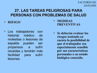 FACTORES DE
                                                  ANÁLISIS
      27. LAS TAREAS PELIGROSAS PARA
    PERSONAS CON PROBLEMAS DE SALUD
• RIESGO                      • MEDIDAS
                                PREVENTIVAS

• Los trabajadores con        • Se deberán evaluar los
  historial  médico    de       riesgos teniendo en
  molestias o lesiones de       cuenta la posibilidad de
  espalda pueden ser            que el trabajador sea
  propensos     a    sufrir     especialmente sensible
  recaídas y tendrán más        por sus características
  facilidad para sufrir         personales o su estado
  lesiones.                     biológico conocido.
 