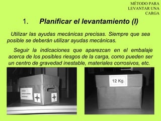 MÉTODO PARA
                                                 LEVANTAR UNA
                                                       CARGA

      1.    Planificar el levantamiento (I)
 Utilizar las ayudas mecánicas precisas. Siempre que sea
posible se deberán utilizar ayudas mecánicas.
  Seguir la indicaciones que aparezcan en el embalaje
acerca de los posibles riesgos de la carga, como pueden ser
un centro de gravedad inestable, materiales corrosivos, etc.
 