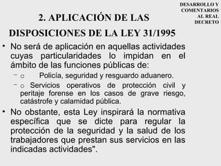 DESARROLLO Y
                                                COMENTARIOS
         2. APLICACIÓN DE LAS                        AL REAL
                                                    DECRETO

 DISPOSICIONES DE LA LEY 31/1995
• No será de aplicación en aquellas actividades
  cuyas particularidades lo impidan en el
  ámbito de las funciones públicas de:
  –o      Policía, seguridad y resguardo aduanero.
  – o Servicios operativos de protección civil y
    peritaje forense en los casos de grave riesgo,
    catástrofe y calamidad pública.
• No obstante, esta Ley inspirará la normativa
  específica que se dicte para regular la
  protección de la seguridad y la salud de los
  trabajadores que prestan sus servicios en las
  indicadas actividades".
 