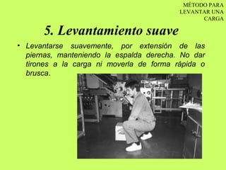 MÉTODO PARA
                                          LEVANTAR UNA
                                                CARGA

      5. Levantamiento suave
• Levantarse suavemente, por extensión de las
  piernas, manteniendo la espalda derecha. No dar
  tirones a la carga ni moverla de forma rápida o
  brusca.
 