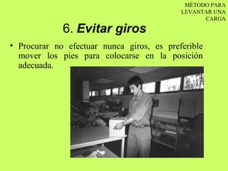 MÉTODO PARA
                                           LEVANTAR UNA
                                                 CARGA

             6. Evitar giros
• Procurar no efectuar nunca giros, es preferible
  mover los pies para colocarse en la posición
  adecuada.
 