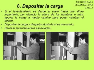 MÉTODO PARA

           8. Depositar la carga                  LEVANTAR UNA
                                                        CARGA
• Si el levantamiento es desde el suelo hasta una altura
  importante, por ejemplo la altura de los hombros o más,
  apoyar la carga a medio camino para poder cambiar el
  agarre.
• Depositar la carga y después ajustarla si es necesario.
• Realizar levantamientos espaciados.
 
