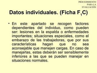 PROCEDIMIENTO
                                              PARA LA
                                           EVALUACIÓN

Datos individuales. (Ficha F1C)
• En este apartado se recogen factores
  dependientes del individuo, como pueden
  ser: lesiones en la espalda o enfermedades
  importantes; situaciones especiales, como el
  embarazo de las trabajadoras, que por sus
  características   hagan    que     no   sea
  aconsejable que manejen cargas. En caso de
  manejarlas, estas deberán ser sensiblemente
  inferiores a las que se pueden manejar en
  situaciones normales.
 