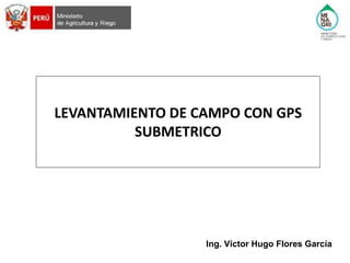 LEVANTAMIENTO DE CAMPO CON GPS
SUBMETRICO
Ing. Víctor Hugo Flores García
 