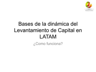 Bases de la dinámica del 
Levantamiento de Capital en 
LATAM 
¿Como funciona? 
 