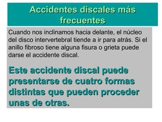 Cuando nos inclinamos hacia delante, el núcleo
del disco intervertebral tiende a ir para atrás. Si el
anillo fibroso tiene alguna fisura o grieta puede
darse el accidente discal.
Este accidente discal puedeEste accidente discal puede
presentarse de cuatro formaspresentarse de cuatro formas
distintas que pueden procederdistintas que pueden proceder
unas de otras.unas de otras.
Accidentes discales másAccidentes discales más
frecuentesfrecuentes
 