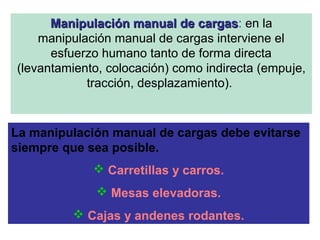 Manipulación manual de cargasManipulación manual de cargas: en la
manipulación manual de cargas interviene el
esfuerzo humano tanto de forma directa
(levantamiento, colocación) como indirecta (empuje,
tracción, desplazamiento).
La manipulación manual de cargas debe evitarse
siempre que sea posible.
 Carretillas y carros.
 Mesas elevadoras.
 Cajas y andenes rodantes.
 