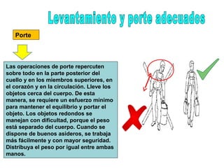 Porte
Las operaciones de porte repercuten
sobre todo en la parte posterior del
cuello y en los miembros superiores, en
el corazón y en la circulación. Lleve los
objetos cerca del cuerpo. De esta
manera, se requiere un esfuerzo mínimo
para mantener el equilibrio y portar el
objeto. Los objetos redondos se
manejan con dificultad, porque el peso
está separado del cuerpo. Cuando se
dispone de buenos asideros, se trabaja
más fácilmente y con mayor seguridad.
Distribuya el peso por igual entre ambas
manos.
 