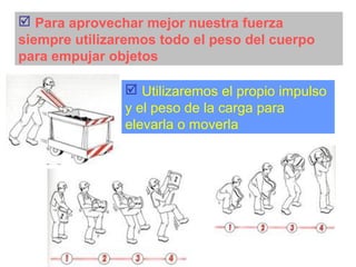  Para aprovechar mejor nuestra fuerza
siempre utilizaremos todo el peso del cuerpo
para empujar objetos
 Utilizaremos el propio impulso
y el peso de la carga para
elevarla o moverla
 