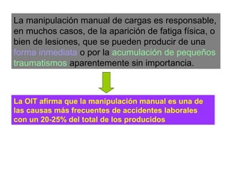 La manipulación manual de cargas es responsable,
en muchos casos, de la aparición de fatiga física, o
bien de lesiones, que se pueden producir de una
forma inmediata o por la acumulación de pequeños
traumatismos aparentemente sin importancia.
La OIT afirma que la manipulación manual es una de
las causas más frecuentes de accidentes laborales
con un 20-25% del total de los producidos
 