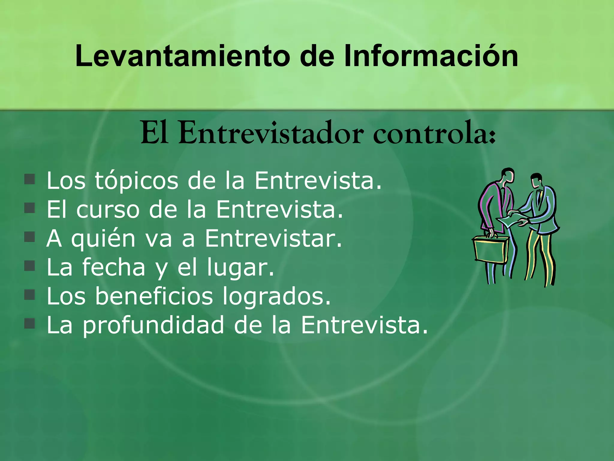 Levantamiento de Información

           El Entrevistador controla:
   Los tópicos de la Entrevista.
   El curso de la Entrevista.
   A quién va a Entrevistar.
   La fecha y el lugar.
   Los beneficios logrados.
   La profundidad de la Entrevista.
 
