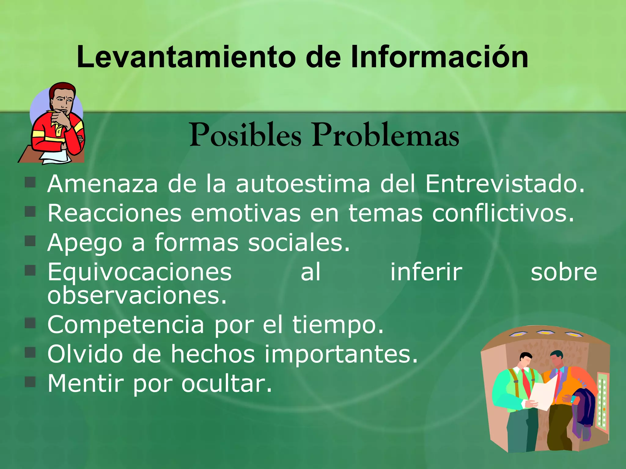 Levantamiento de Información

               Posibles Problemas
   Amenaza de la autoestima del Entrevistado.
   Reacciones emotivas en temas conflictivos.
   Apego a formas sociales.
   Equivocaciones      al     inferir    sobre
    observaciones.
   Competencia por el tiempo.
   Olvido de hechos importantes.
   Mentir por ocultar.
 