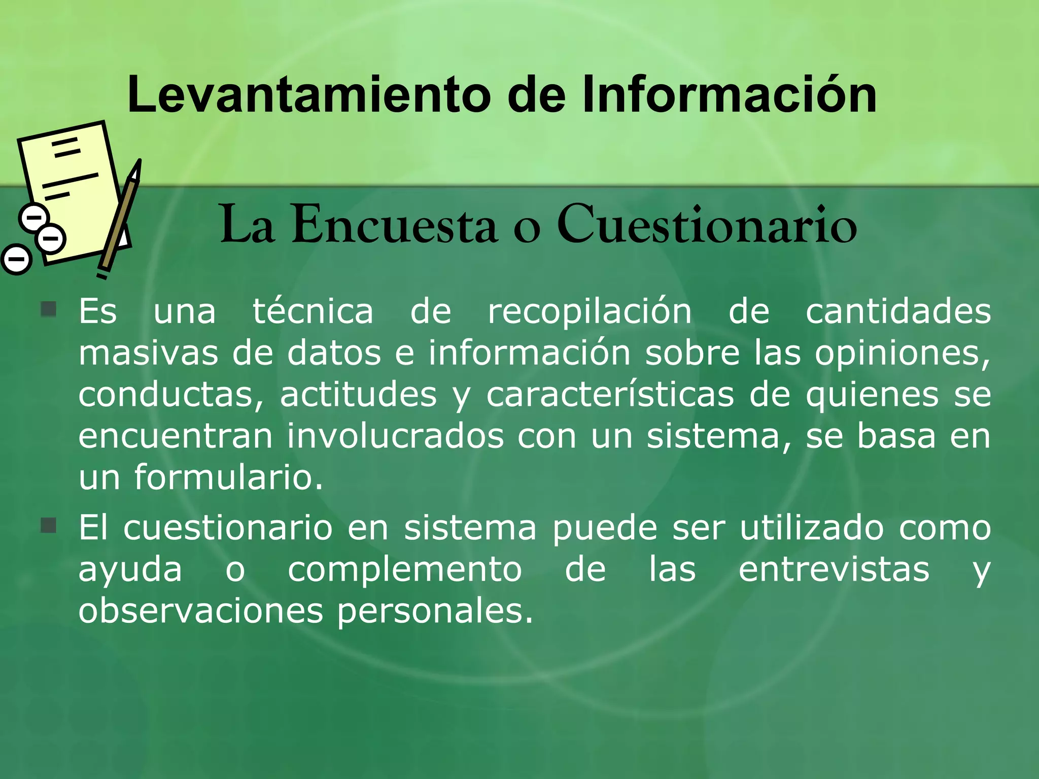 Levantamiento de Información

           La Encuesta o Cuestionario
   Es una técnica de recopilación de cantidades
    masivas de datos e información sobre las opiniones,
    conductas, actitudes y características de quienes se
    encuentran involucrados con un sistema, se basa en
    un formulario.
   El cuestionario en sistema puede ser utilizado como
    ayuda o complemento de las entrevistas y
    observaciones personales.
 