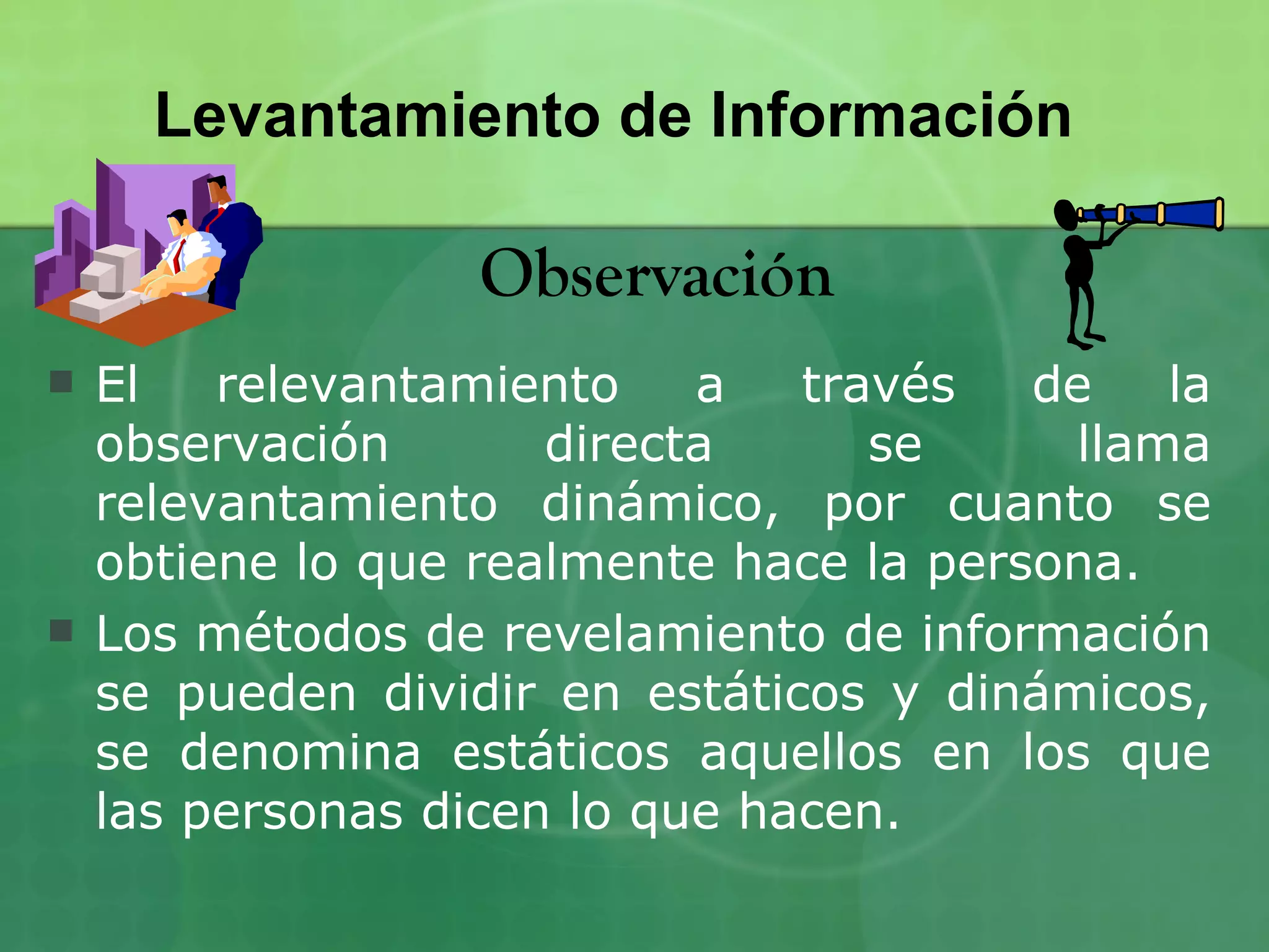 Levantamiento de Información

                   Observación
   El   relevantamiento    a   través   de   la
    observación       directa      se     llama
    relevantamiento dinámico, por cuanto se
    obtiene lo que realmente hace la persona.
   Los métodos de revelamiento de información
    se pueden dividir en estáticos y dinámicos,
    se denomina estáticos aquellos en los que
    las personas dicen lo que hacen.
 